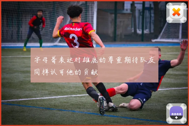 字母哥表达对雄鹿的尊重期待队友同样认可他的贡献